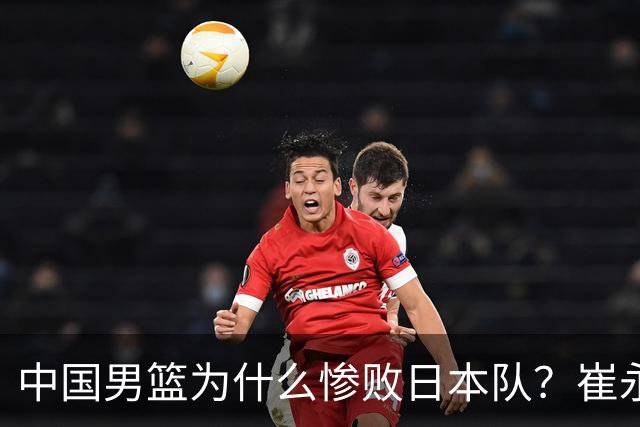 中国男篮为什么惨败日本队？崔永熙一针见血说出原因，说得实在